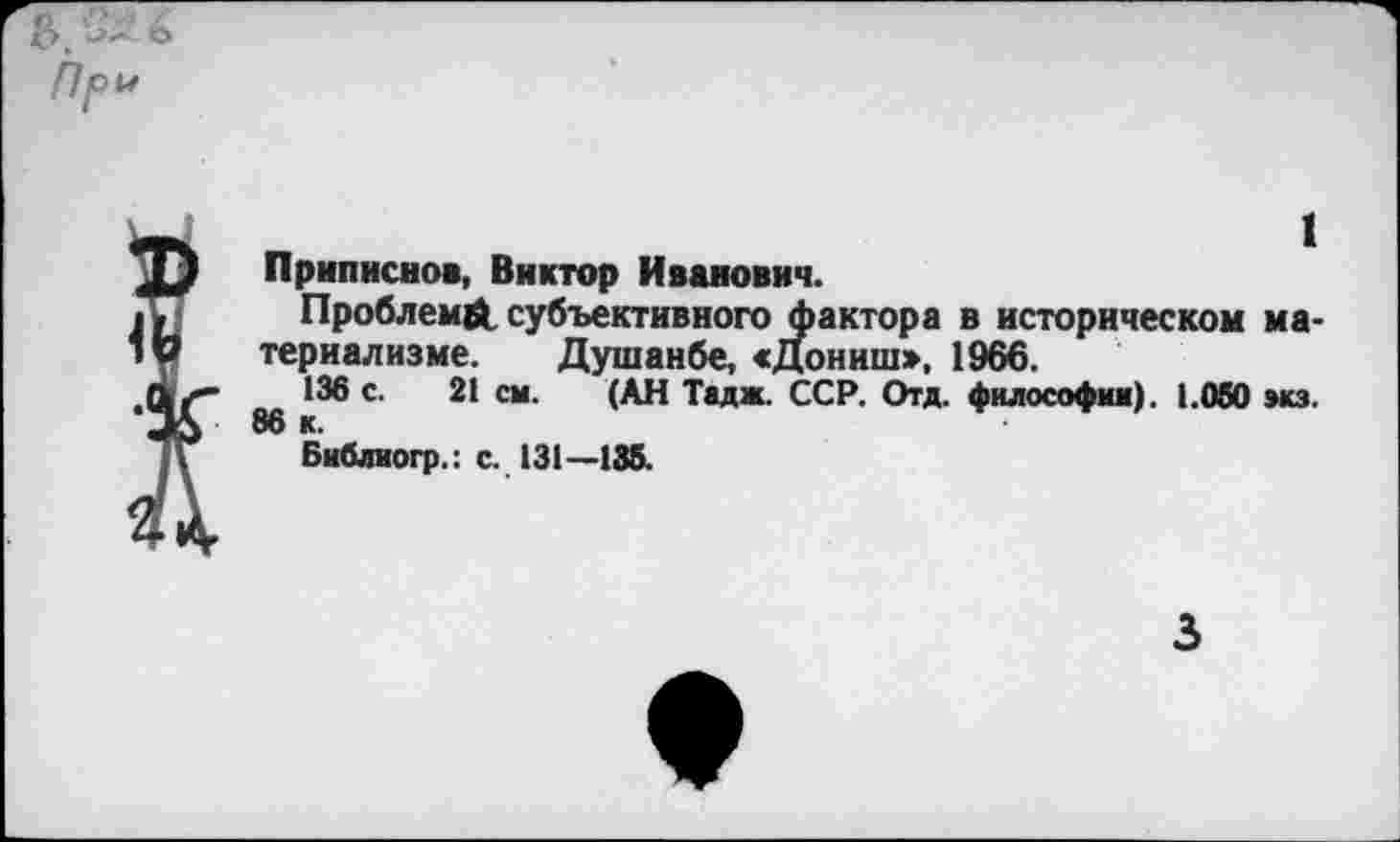 ﻿Приписное, Виктор Иванович.
Проблем#, субъективного фактора в историческом материализме. Душанбе, «Дониш», 1966.
136 с. 21 см. (АН Тадж. ССР. Отд. философии). 1.050 экз.
Библиогр.: с. 131—135.